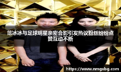 范冰冰与足球明星亲密合影引发热议粉丝纷纷点赞互动不断