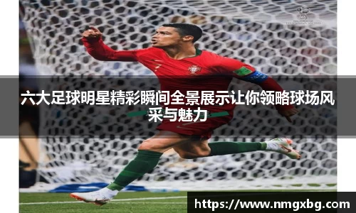 六大足球明星精彩瞬间全景展示让你领略球场风采与魅力